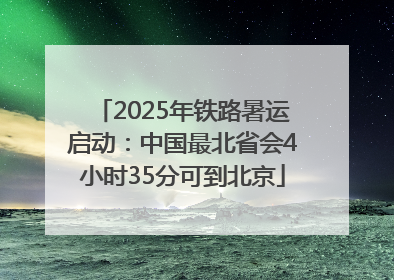 2025年铁路暑运启动：中国最北省会4小时35分可到北京