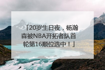 20岁生日夜，杨瀚森被NBA开拓者队首轮第16顺位选中！