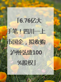 6.76亿大手笔！四川一上市国企，拟收购泸州弘盛100%股权