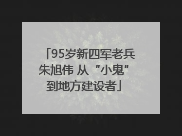 95岁新四军老兵朱旭伟 从“小鬼”到地方建设者