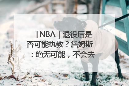 NBA｜退役后是否可能执教？詹姆斯：绝无可能，不会去执教任何球队